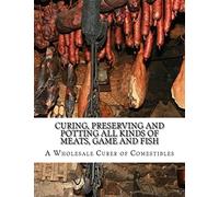 Curing, Preserving and Potting All Kinds of Meats, Game and Fish: Also, the Art of Pickling and Preserving Fruits and Vegetables