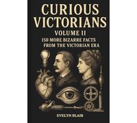 Curious Victorians Curious Victorians: 150 Bizarre Facts From The Victorian Era: 150 Bizarre Facts From the Victorian Era