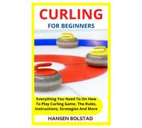 CURLING FOR BEGINNERS: Everything You Need To On How To Play Curling Game, The Rules, Instructions, Strategies And More