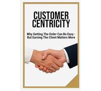 CUSTOMER CENTRICITY: Why Getting the Order Can Be Easy - But Earning the Client Matters More | Book for Business, Management, Leadership, Schools | Format 6x9 | 15.24 x 22.81 cm | 128 pages