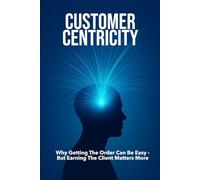 CUSTOMER CENTRICITY: Why Getting the Order Can Be Easy - But Earning the Client Matters More | For Business, Sales, Leadership, Management and more ...| Format 6x9 | 15.24 x 22.81 cm | 128 pages