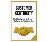 CUSTOMER CENTRICITY: Why Getting the Order Can Be Easy - But Earning The Client Matters More | Publication Business, Managers, School | Format 6x9 | 15.24 x 22.81 cm | 128 pages