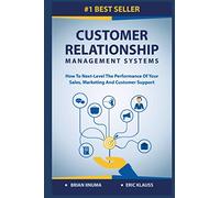 Customer Relationship Management Systems: How to Next-Level the Performance of Your Sales, Marketing and Customer Support