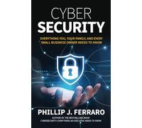 Cybersecurity: Everything You, Your Family, And Every Small Business Owner Needs to Know