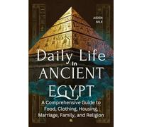 Daily Life In Ancient Egypt: A Comprehensive Guide to Food, Clothing, Housing, Marriage, Family, and Religion