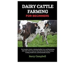 Dairy Cattle Farming for Beginners: The Complete Guide to Raising Healthy Cows and Maximizing Milk Yield, With A Step-By-Step Tips for Choosing, Housing, Feeding, Health Care and Sustainable Practice