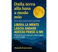 DALLA TERRA ALLA LUNA…A MODO MIO: LIBERA LA MENTE, LASCIA ANDARE IL SUPERFLUO, SCEGLI TE STESSO: una guida, un viaggio interiore verso la tua autenticità