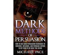 Dark Methods Of Persuasion: How To Use Dark Persuasion Techniques To Convince, Influence And Persuade Anyone And Get Them To Do What You Desire