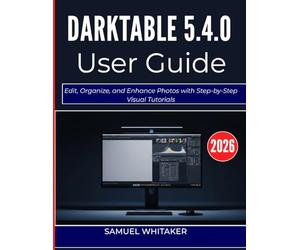 DARKTABLE 5.4.0 USER GUIDE 2O26: Edit, Organize, and Enhance Photos with Step-by-Step Visual Tutorials