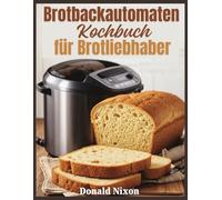 Das Brotbackautomaten-Kochbuch für Brotliebhaber: Backen jenseits der Grundlagen - Expertentechniken und Rezepte für Hobbybäcker