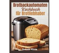 Das Brotbackautomaten-Kochbuch für Brotliebhaber: Backen jenseits der Grundlagen - Expertentechniken und Rezepte für Hobbybäcker