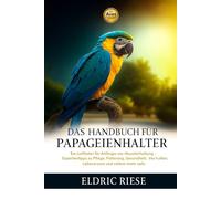DAS HANDBUCH FÜR PAPAGEIENHALTER: Ein Leitfaden für Anfänger zur Haustierhaltung - Expertentipps zu Pflege, Fütterung, Gesundheit, Verhalten, Lebensraum und vielem mehr