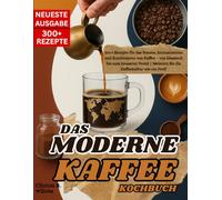 DAS MODERNE KAFFEE KOCHBUCH: 300+ REZEPTE FÜR DAS BRÜHEN, AROMATISIEREN UND KOMBINIEREN VON KAFFEE - VON KLASSISCH BIS ZUHAUF NEUESTEN TREND | MEISTERN SIE DIE KAFFEEKULTUR WIE EIN PROFI