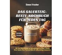 Das Sauerteig-Reste-Kochbuch für jeden Tag: 150+ Zero-Waste-Rezepte aus überschüssigem Anstellgut: Schnelle Brote, Snacks, Pizza, Pasta und Süßes für vielbeschäftigte Hobbybäcker