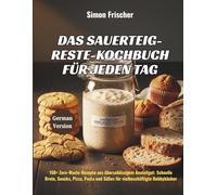 Das Sauerteig-Reste-Kochbuch für jeden Tag: 150+ Zero-Waste-Rezepte aus überschüssigem Anstellgut: Schnelle Brote, Snacks, Pizza, Pasta und Süßes für vielbeschäftigte Hobbybäcker