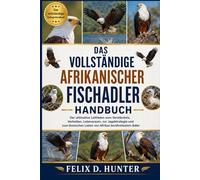 DAS VOLLSTÄNDIGE AFRIKANISCHER FISCHADLER HANDBUCH: Der ultimative Leitfaden zum Verständnis, Verhalten, Lebensraum, zur Jagdstrategie und zum ikonischen Leben von Afrikas berühmtestem Adler
