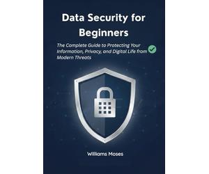 Data Security for Beginners: The Complete Guide to Protecting Your Information, Privacy, and Digital Life from Modern Threats