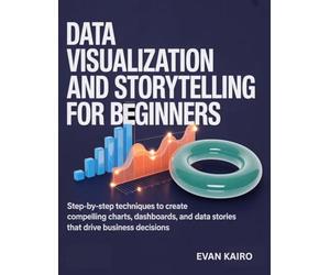 Data Visualization and Storytelling for Beginners: Step-by-Step Techniques to Create Compelling Charts, Dashboards, and Data Stories That Drive Business Decisions