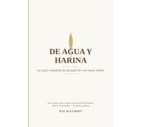 De agua y harina - La guía completa de panadería con masa madre: La guía completa para hornear tu propio pan de masa madre - ciencia, historia, ingredientes, técnica, recetas y solución de problemas