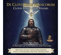 DE CLOVE REGE FRANCORUM CLOVIS, KING OF THE FRANKS A HISTORY OF CONVERSION AND VICTORY: A Book Written in Easy Latin for Learning with a Vocabulary and Full Translation.