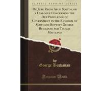 De Jure Regni Apud Scotos, or a Dialogue Concerning the Due Priviledge of Government in the Kingdom of Scotland Betwixt George Buchanan and Thomas Maitland (Classic Reprint)