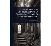 De La Religion Considérée Dans Sa Source, Ses Formes Et Ses Développemens...