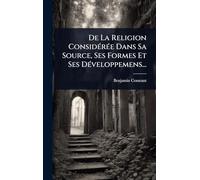 De La Religion ConsidÃ(c)rÃ(c)e Dans Sa Source, Ses Formes Et Ses DÃ(c)veloppemens...