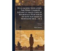 De la sagesse trois livres. Par Pierre Charron, ... Suiuant la vraye copie de Bourdeaux. Pour seruir de suite aux Essais de Montagne [sic]. ... of 2
