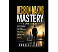 Decision-Making Mastery for Men: How to Overcome Self-Doubt, Stop Overthinking, Make Better Decisions Faster, and Lead With Confidence Under Pressure