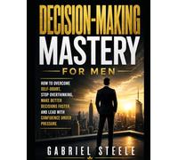 Decision-Making Mastery for Men: How to Overcome Self-Doubt, Stop Overthinking, Make Better Decisions Faster, and Lead With Confidence Under Pressure