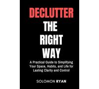 Declutter the right way: A Practical Guide to Simplifying Your Space, Habits, and Life for Lasting Clarity and Control