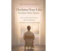 Declutter Your Life, Not Just Your Space: How to Clear Mental Clutter, Stop Overthinking, and Finally Let Go of Emotional Weight
