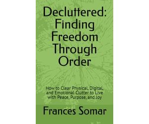 Decluttered: Finding Freedom Through Order: How to Clear Physical, Digital, and Emotional Clutter to Live with Peace, Purpose, and Joy