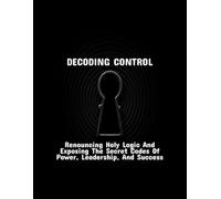 Decoding Control: Renouncing Holy Logic And Exposing The Secret Codes Of Power, Leadership, And Success