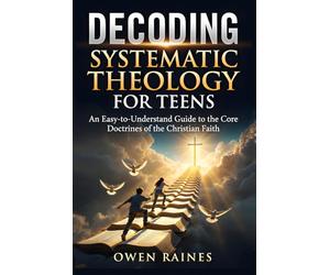 Decoding Systematic Theology for Teens: An Easy-to-Understand Guide to the Core Doctrines of the Christian Faith (Unshakable Faith)