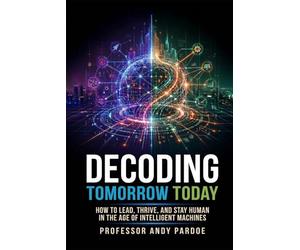 Decoding Tomorrow Today: How to Lead, Thrive, and Stay Human in the Age of Intelligent Machines
