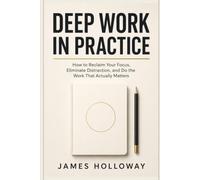 Deep Work in Practice: How to Reclaim Your Focus, Eliminate Distraction, and Do the Work That Actually Matters
