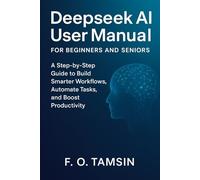 Deepseek AI User Manual for Beginners and Seniors: A Step-by-Step Guide to Build Smarter Workflows, Automate Tasks, and Boost Productivity