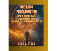 Defeating Procastination: How to Conquer Delay, Reclaim Your Time, and Build the Life You Keep Putting Off