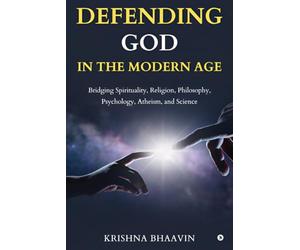DEFENDING GOD IN THE MODERN AGE: Bridging Spirituality, Religion, Philosophy, Psychology, Atheism, and Science