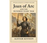 Defining Moments in World History: Joan of Arc and the Hundred Years’ War: A Comprehensive Historical Account of the Conflict that Shaped Medieval Europe