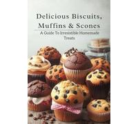 Delicious Biscuits, Muffins & Scones: A Guide To Irresistible Homemade Treats