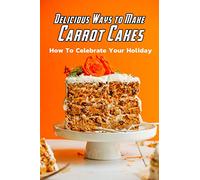 Delicious Ways to Make Carrot Cakes: How To Celebrate Your Holiday: Carrot Cakes Guide Book
