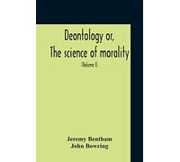 Deontology Or, The Science Of Morality: In Which The Harmony And Co-Incidence Of Duty And Self-Interest, Virtue And Felicity, Prudence And ... From The Mss. Of Jeremy Bentham (Volume I)