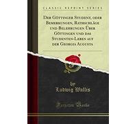 Der Göttinger Student, Oder Bemerkungen, Rathschläge Und Belehrungen Über Göttingen Und Das Studenten-Leben Auf Der Georgia Augusta (Classic Reprint)