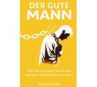 Der Gute Mann: Wie wir uns vom Patriarchat befreien und Männlichkeit heilen