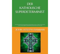 DER KATHOLISCHE SUPERDETERMINIST: EIN NEUES KATHOLISCHES PHILOSOPHISCHES RAHMENWERK FÜR DEN GLAUBEN AN DIE EXISTENZ GOTTES UND DIE LEIBLICHE AUFERSTEHUNG DES MENSCHEN NACH DEM TOD