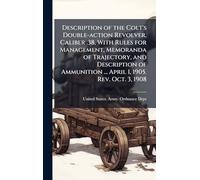 Description of the Colt's Double-action Revolver, Caliber .38, With Rules for Management, Memoranda of Trajectory, and Description of Ammunition ... April 1, 1905. Rev. Oct. 3, 1908