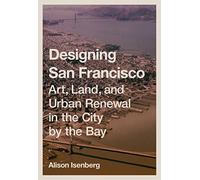 Designing San Francisco: Art, Land, and Urban Renewal in the City by the Bay