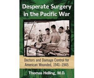 Desperate Surgery in the Pacific War: American Doctors and Damage Control at the Front, 1942-1945: Doctors and Damage Control for American Wounded, 1941-1945